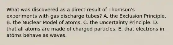 What was discovered as a direct result of Thomson's experiments with gas discharge tubes? A. the Exclusion Principle. B. the Nuclear Model of atoms. C. the Uncertainty Principle. D. that all atoms are made of charged particles. E. that electrons in atoms behave as waves.