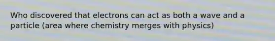 Who discovered that electrons can act as both a wave and a particle (area where chemistry merges with physics)