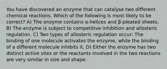 You have discovered an enzyme that can catalyse two different chemical reactions. Which of the following is most likely to be correct? A) The enzyme contains α-helices and β-pleated sheets. B) The enzyme is subject to competitive inhibition and allosteric regulation. C) Two types of allosteric regulation occur: The binding of one molecule activates the enzyme, while the binding of a different molecule inhibits it. D) Either the enzyme has two distinct active sites or the reactants involved in the two reactions are very similar in size and shape.