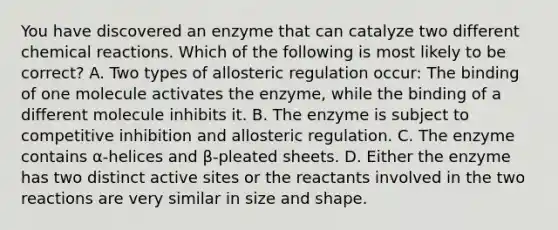 You have discovered an enzyme that can catalyze two different chemical reactions. Which of the following is most likely to be correct? A. Two types of allosteric regulation occur: The binding of one molecule activates the enzyme, while the binding of a different molecule inhibits it. B. The enzyme is subject to competitive inhibition and allosteric regulation. C. The enzyme contains α-helices and β-pleated sheets. D. Either the enzyme has two distinct active sites or the reactants involved in the two reactions are very similar in size and shape.