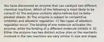 You have discovered an enzyme that can catalyze two different chemical reactions. Which of the following is most likely to be correct? A) The enzyme contains alpha-helices but no beta-pleated sheets. B) The enzyme is subject to competitive inhibition and allosteric regulation. C) Two types of allosteric regulation occur: The binding of one molecule activates the enzyme, while the binding of a different molecule inhibits it. D) Either the enzyme has two distinct active sites or the reactants involved in the two reactions are very similar in size and shape.