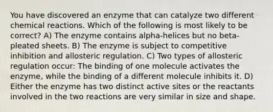 You have discovered an enzyme that can catalyze two different chemical reactions. Which of the following is most likely to be correct? A) The enzyme contains alpha-helices but no beta-pleated sheets. B) The enzyme is subject to competitive inhibition and allosteric regulation. C) Two types of allosteric regulation occur: The binding of one molecule activates the enzyme, while the binding of a different molecule inhibits it. D) Either the enzyme has two distinct active sites or the reactants involved in the two reactions are very similar in size and shape.