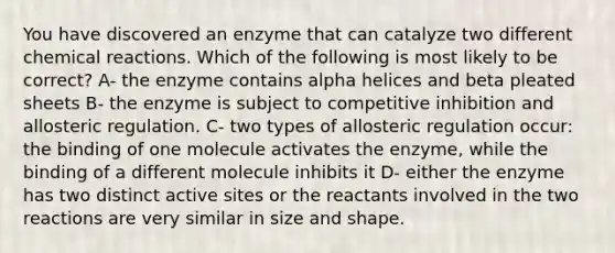 You have discovered an enzyme that can catalyze two different chemical reactions. Which of the following is most likely to be correct? A- the enzyme contains alpha helices and beta pleated sheets B- the enzyme is subject to competitive inhibition and allosteric regulation. C- two types of allosteric regulation occur: the binding of one molecule activates the enzyme, while the binding of a different molecule inhibits it D- either the enzyme has two distinct active sites or the reactants involved in the two reactions are very similar in size and shape.