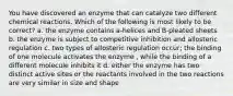 You have discovered an enzyme that can catalyze two different chemical reactions. Which of the following is most likely to be correct? a. the enzyme contains a-helices and B-pleated sheets b. the enzyme is subject to competitive inhibition and allosteric regulation c. two types of allosteric regulation occur; the binding of one molecule activates the enzyme , while the binding of a different molecule inhibits it d. either the enzyme has two distinct active sites or the reactants involved in the two reactions are very similar in size and shape