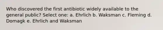 Who discovered the first antibiotic widely available to the general public? Select one: a. Ehrlich b. Waksman c. Fleming d. Domagk e. Ehrlich and Waksman