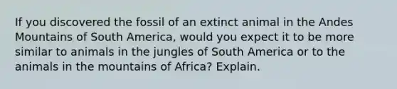 If you discovered the fossil of an extinct animal in the Andes Mountains of South America, would you expect it to be more similar to animals in the jungles of South America or to the animals in the mountains of Africa? Explain.