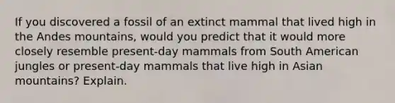 If you discovered a fossil of an extinct mammal that lived high in the Andes mountains, would you predict that it would more closely resemble present-day mammals from South American jungles or present-day mammals that live high in Asian mountains? Explain.