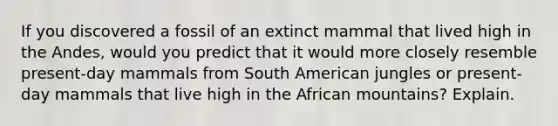 If you discovered a fossil of an extinct mammal that lived high in the Andes, would you predict that it would more closely resemble present-day mammals from South American jungles or present-day mammals that live high in the African mountains? Explain.