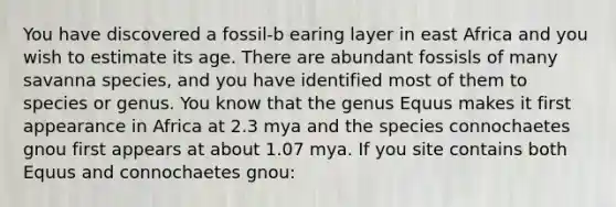 You have discovered a fossil-b earing layer in east Africa and you wish to estimate its age. There are abundant fossisls of many savanna species, and you have identified most of them to species or genus. You know that the genus Equus makes it first appearance in Africa at 2.3 mya and the species connochaetes gnou first appears at about 1.07 mya. If you site contains both Equus and connochaetes gnou: