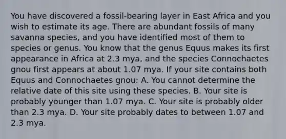 You have discovered a fossil-bearing layer in East Africa and you wish to estimate its age. There are abundant fossils of many savanna species, and you have identified most of them to species or genus. You know that the genus Equus makes its first appearance in Africa at 2.3 mya, and the species Connochaetes gnou first appears at about 1.07 mya. If your site contains both Equus and Connochaetes gnou: A. You cannot determine the relative date of this site using these species. B. Your site is probably younger than 1.07 mya. C. Your site is probably older than 2.3 mya. D. Your site probably dates to between 1.07 and 2.3 mya.