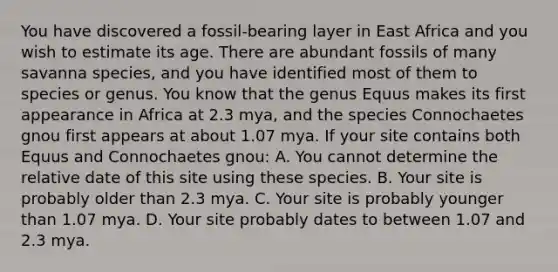 You have discovered a fossil-bearing layer in East Africa and you wish to estimate its age. There are abundant fossils of many savanna species, and you have identified most of them to species or genus. You know that the genus Equus makes its first appearance in Africa at 2.3 mya, and the species Connochaetes gnou first appears at about 1.07 mya. If your site contains both Equus and Connochaetes gnou: A. You cannot determine the relative date of this site using these species. B. Your site is probably older than 2.3 mya. C. Your site is probably younger than 1.07 mya. D. Your site probably dates to between 1.07 and 2.3 mya.