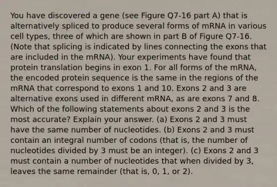 You have discovered a gene (see Figure Q7-16 part A) that is alternatively spliced to produce several forms of mRNA in various cell types, three of which are shown in part B of Figure Q7-16. (Note that splicing is indicated by lines connecting the exons that are included in the mRNA). Your experiments have found that protein translation begins in exon 1. For all forms of the mRNA, the encoded protein sequence is the same in the regions of the mRNA that correspond to exons 1 and 10. Exons 2 and 3 are alternative exons used in different mRNA, as are exons 7 and 8. Which of the following statements about exons 2 and 3 is the most accurate? Explain your answer. (a) Exons 2 and 3 must have the same number of nucleotides. (b) Exons 2 and 3 must contain an integral number of codons (that is, the number of nucleotides divided by 3 must be an integer). (c) Exons 2 and 3 must contain a number of nucleotides that when divided by 3, leaves the same remainder (that is, 0, 1, or 2).
