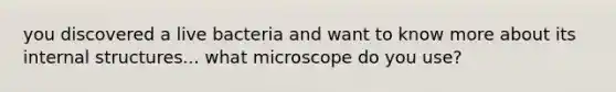 you discovered a live bacteria and want to know more about its internal structures... what microscope do you use?