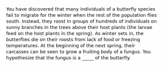 You have discovered that many individuals of a butterfly species fail to migrate for the winter when the rest of the population flies south. Instead, they roost in groups of hundreds of individuals on sunny branches in the trees above their host plants (the larvae feed on the host plants in the spring). As winter sets in, the butterflies die on their roosts from lack of food or freezing temperatures. At the beginning of the next spring, their carcasses can be seen to grow a fruiting body of a fungus. You hypothesize that the fungus is a _____ of the butterfly.