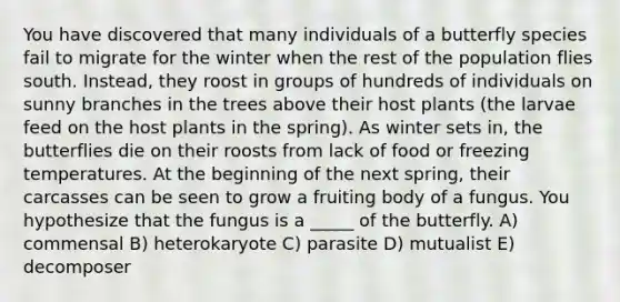 You have discovered that many individuals of a butterfly species fail to migrate for the winter when the rest of the population flies south. Instead, they roost in groups of hundreds of individuals on sunny branches in the trees above their host plants (the larvae feed on the host plants in the spring). As winter sets in, the butterflies die on their roosts from lack of food or freezing temperatures. At the beginning of the next spring, their carcasses can be seen to grow a fruiting body of a fungus. You hypothesize that the fungus is a _____ of the butterfly. A) commensal B) heterokaryote C) parasite D) mutualist E) decomposer