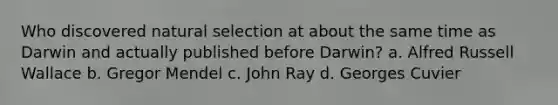 Who discovered natural selection at about the same time as Darwin and actually published before Darwin? a. Alfred Russell Wallace b. Gregor Mendel c. John Ray d. Georges Cuvier