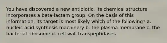 You have discovered a new antibiotic. Its chemical structure incorporates a beta-lactam group. On the basis of this information, its target is most likely which of the following? a. nucleic acid synthesis machinery b. the plasma membrane c. the bacterial ribosome d. cell wall transpeptidases