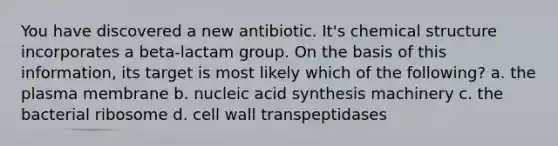 You have discovered a new antibiotic. It's chemical structure incorporates a beta-lactam group. On the basis of this information, its target is most likely which of the following? a. the plasma membrane b. nucleic acid synthesis machinery c. the bacterial ribosome d. cell wall transpeptidases