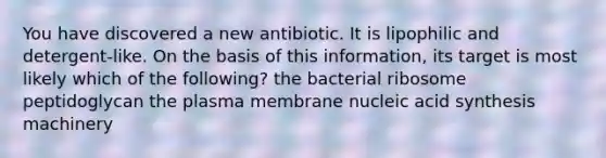 You have discovered a new antibiotic. It is lipophilic and detergent-like. On the basis of this information, its target is most likely which of the following? the bacterial ribosome peptidoglycan the plasma membrane nucleic acid synthesis machinery