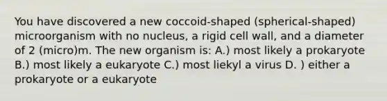 You have discovered a new coccoid-shaped (spherical-shaped) microorganism with no nucleus, a rigid cell wall, and a diameter of 2 (micro)m. The new organism is: A.) most likely a prokaryote B.) most likely a eukaryote C.) most liekyl a virus D. ) either a prokaryote or a eukaryote