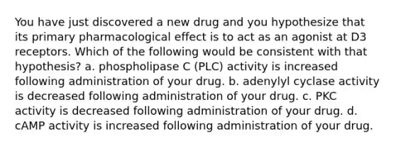 You have just discovered a new drug and you hypothesize that its primary pharmacological effect is to act as an agonist at D3 receptors. Which of the following would be consistent with that hypothesis? a. phospholipase C (PLC) activity is increased following administration of your drug. b. adenylyl cyclase activity is decreased following administration of your drug. c. PKC activity is decreased following administration of your drug. d. cAMP activity is increased following administration of your drug.