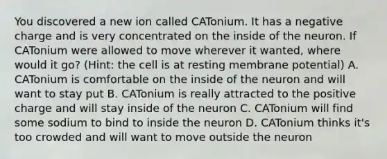 You discovered a new ion called CATonium. It has a negative charge and is very concentrated on the inside of the neuron. If CATonium were allowed to move wherever it wanted, where would it go? (Hint: the cell is at resting membrane potential) A. CATonium is comfortable on the inside of the neuron and will want to stay put B. CATonium is really attracted to the positive charge and will stay inside of the neuron C. CATonium will find some sodium to bind to inside the neuron D. CATonium thinks it's too crowded and will want to move outside the neuron