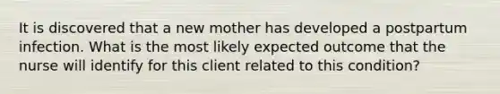 It is discovered that a new mother has developed a postpartum infection. What is the most likely expected outcome that the nurse will identify for this client related to this condition?