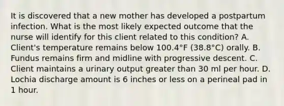 It is discovered that a new mother has developed a postpartum infection. What is the most likely expected outcome that the nurse will identify for this client related to this condition? A. Client's temperature remains below 100.4°F (38.8°C) orally. B. Fundus remains firm and midline with progressive descent. C. Client maintains a urinary output greater than 30 ml per hour. D. Lochia discharge amount is 6 inches or less on a perineal pad in 1 hour.