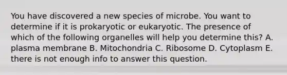 You have discovered a new species of microbe. You want to determine if it is prokaryotic or eukaryotic. The presence of which of the following organelles will help you determine this? A. plasma membrane B. Mitochondria C. Ribosome D. Cytoplasm E. there is not enough info to answer this question.