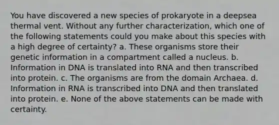 You have discovered a new species of prokaryote in a deepsea thermal vent. Without any further characterization, which one of the following statements could you make about this species with a high degree of certainty? a. These organisms store their genetic information in a compartment called a nucleus. b. Information in DNA is translated into RNA and then transcribed into protein. c. The organisms are from the domain Archaea. d. Information in RNA is transcribed into DNA and then translated into protein. e. None of the above statements can be made with certainty.