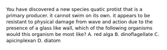 You have discovered a new species quatic protist that is a primary producer. it cannot swim on its own. it appears to be resistant to physical damage from wave and action due to the presence of a glass like wall, which of the following organisms would this organism be most like? A. red alga B. dinoflagellate C. apicinplexan D. diatom