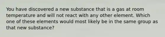 You have discovered a new substance that is a gas at room temperature and will not react with any other element. Which one of these elements would most likely be in the same group as that new substance?