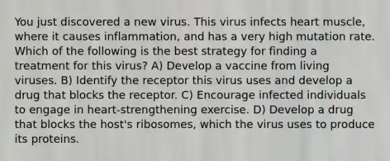 You just discovered a new virus. This virus infects heart muscle, where it causes inflammation, and has a very high mutation rate. Which of the following is the best strategy for finding a treatment for this virus? A) Develop a vaccine from living viruses. B) Identify the receptor this virus uses and develop a drug that blocks the receptor. C) Encourage infected individuals to engage in heart-strengthening exercise. D) Develop a drug that blocks the host's ribosomes, which the virus uses to produce its proteins.