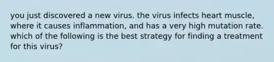 you just discovered a new virus. the virus infects heart muscle, where it causes inflammation, and has a very high mutation rate. which of the following is the best strategy for finding a treatment for this virus?