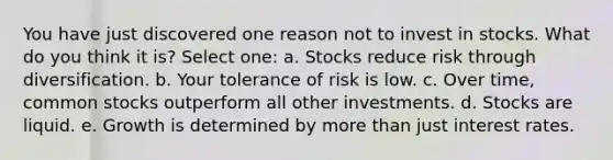 You have just discovered one reason not to invest in stocks. What do you think it is? Select one: a. Stocks reduce risk through diversification. b. Your tolerance of risk is low. c. Over time, common stocks outperform all other investments. d. Stocks are liquid. e. Growth is determined by more than just interest rates.