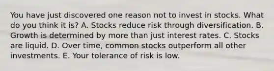 You have just discovered one reason not to invest in stocks. What do you think it​ is? A. Stocks reduce risk through diversification. B. Growth is determined by <a href='https://www.questionai.com/knowledge/keWHlEPx42-more-than' class='anchor-knowledge'>more than</a> just interest rates. C. Stocks are liquid. D. Over​ time, common stocks outperform all other investments. E. Your tolerance of risk is low.