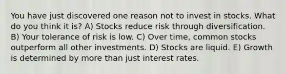 You have just discovered one reason not to invest in stocks. What do you think it is? A) Stocks reduce risk through diversification. B) Your tolerance of risk is low. C) Over time, common stocks outperform all other investments. D) Stocks are liquid. E) Growth is determined by more than just interest rates.