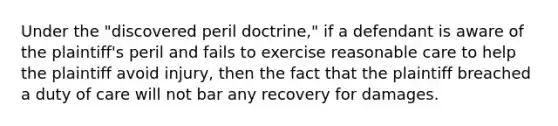 Under the "discovered peril doctrine," if a defendant is aware of the plaintiff's peril and fails to exercise reasonable care to help the plaintiff avoid injury, then the fact that the plaintiff breached a duty of care will not bar any recovery for damages.