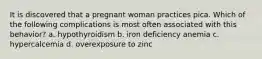 It is discovered that a pregnant woman practices pica. Which of the following complications is most often associated with this behavior? a. hypothyroidism b. iron deficiency anemia c. hypercalcemia d. overexposure to zinc