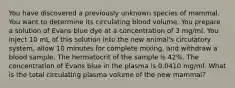 You have discovered a previously unknown species of mammal. You want to determine its circulating blood volume. You prepare a solution of Evans blue dye at a concentration of 3 mg/ml. You inject 10 mL of this solution into the new animal's circulatory system, allow 10 minutes for complete mixing, and withdraw a blood sample. The hermatocrit of the sample is 42%. The concentration of Evans blue in the plasma is 0.0410 mg/ml. What is the total circulating plasma volume of the new mammal?