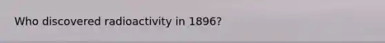 Who discovered radioactivity in 1896?