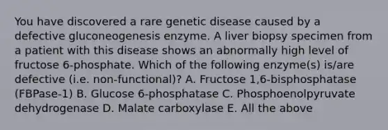 You have discovered a rare genetic disease caused by a defective gluconeogenesis enzyme. A liver biopsy specimen from a patient with this disease shows an abnormally high level of fructose 6-phosphate. Which of the following enzyme(s) is/are defective (i.e. non-functional)? A. Fructose 1,6-bisphosphatase (FBPase-1) B. Glucose 6-phosphatase C. Phosphoenolpyruvate dehydrogenase D. Malate carboxylase E. All the above