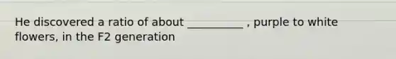 He discovered a ratio of about __________ , purple to white flowers, in the F2 generation