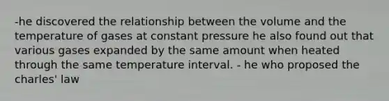 -he discovered the relationship between the volume and the temperature of gases at constant pressure he also found out that various gases expanded by the same amount when heated through the same temperature interval. - he who proposed the charles' law