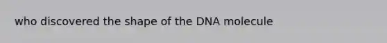 who discovered the shape of the DNA molecule