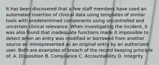 It has been discovered that a few staff members have used an automated insertion of clinical data using templates of similar tools with predetermined components using uncontrolled and uncertain clinical relevance. When investigating the incident, it was also found that inadequate functions made it impossible to detect when an entry was modified or borrowed from another source an misrepresented as an original entry by an authorized user. Both are examples of breach of the record keeping principle of: A. Disposition B. Compliance C. Accountability D. Integrity