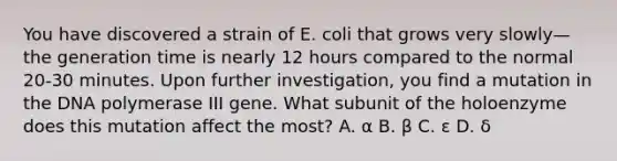 You have discovered a strain of E. coli that grows very slowly—the generation time is nearly 12 hours compared to the normal 20-30 minutes. Upon further investigation, you find a mutation in the DNA polymerase III gene. What subunit of the holoenzyme does this mutation affect the most? A. α B. β C. ε D. δ