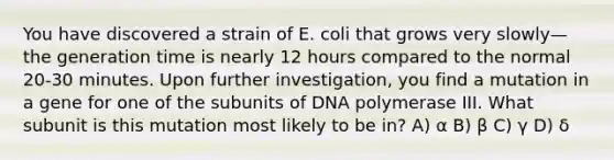 You have discovered a strain of E. coli that grows very slowly—the generation time is nearly 12 hours compared to the normal 20-30 minutes. Upon further investigation, you find a mutation in a gene for one of the subunits of DNA polymerase III. What subunit is this mutation most likely to be in? A) α B) β C) γ D) δ