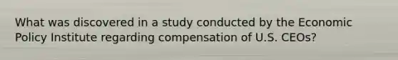 What was discovered in a study conducted by the <a href='https://www.questionai.com/knowledge/kWbX8L76Bu-economic-policy' class='anchor-knowledge'>economic policy</a> Institute regarding compensation of U.S. CEOs?