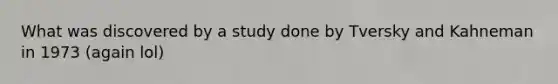 What was discovered by a study done by Tversky and Kahneman in 1973 (again lol)